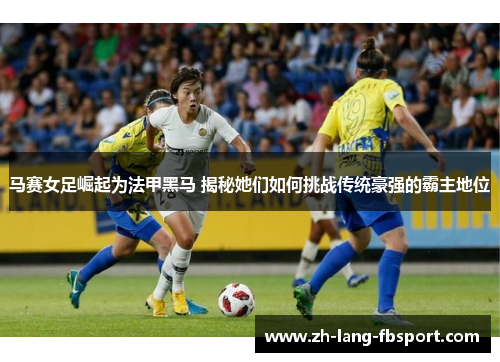 马赛女足崛起为法甲黑马 揭秘她们如何挑战传统豪强的霸主地位