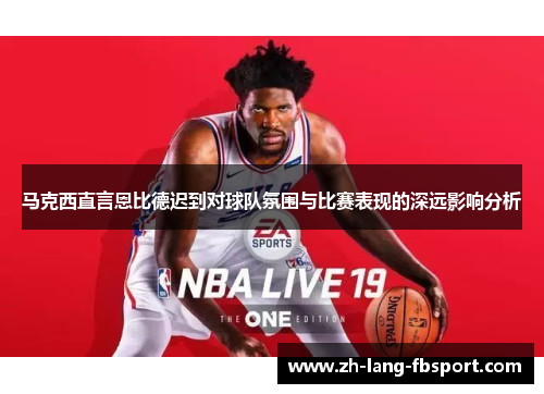 马克西直言恩比德迟到对球队氛围与比赛表现的深远影响分析