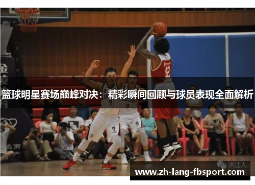 篮球明星赛场巅峰对决：精彩瞬间回顾与球员表现全面解析